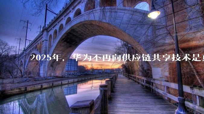 2025年，华为不再向供应链共享技术是真的吗？会造成什么影响？