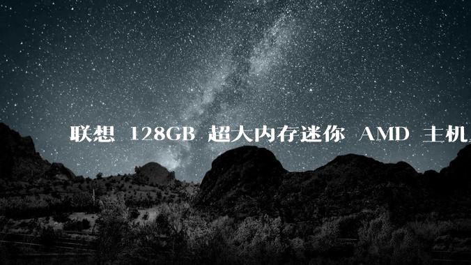 联想 128GB 超大内存迷你 AMD 主机上架，此款主机有哪些亮点？
